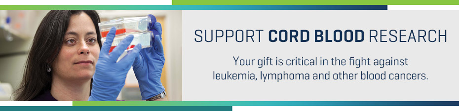 Support cord blood research. Your gift is critical in the the fight against leukemia, lymphoma and other blood cancers